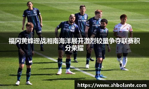 福冈黄蜂迎战湘南海洋展开激烈较量争夺联赛积分荣耀