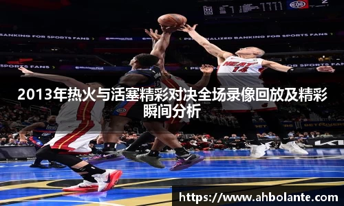 2013年热火与活塞精彩对决全场录像回放及精彩瞬间分析
