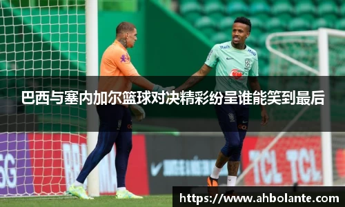 巴西与塞内加尔篮球对决精彩纷呈谁能笑到最后