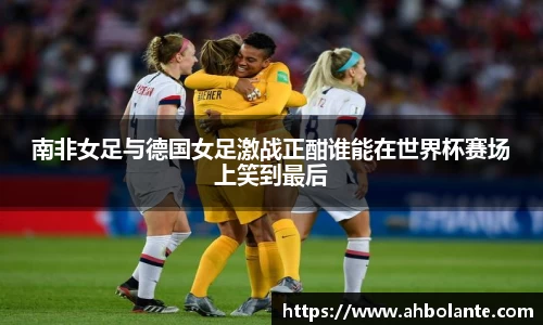 南非女足与德国女足激战正酣谁能在世界杯赛场上笑到最后
