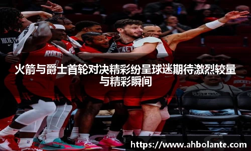火箭与爵士首轮对决精彩纷呈球迷期待激烈较量与精彩瞬间